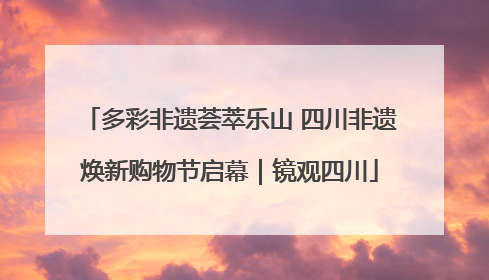 多彩非遗荟萃乐山 四川非遗焕新购物节启幕｜镜观四川