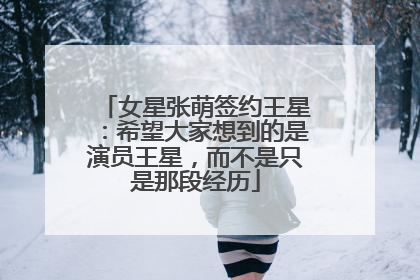 女星张萌签约王星：希望大家想到的是演员王星，而不是只是那段经历