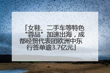 女鞋、二手车等特色“蓉品”加速出海，成都经贸代表团欧洲中东行签单逾3.7亿元