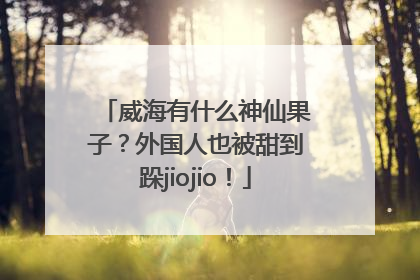 威海有什么神仙果子？外国人也被甜到跺jiojio！