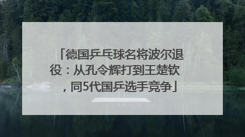 德国乒乓球名将波尔退役：从孔令辉打到王楚钦，同5代国乒选手竞争
