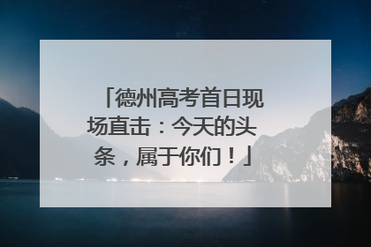 德州高考首日现场直击：今天的头条，属于你们！