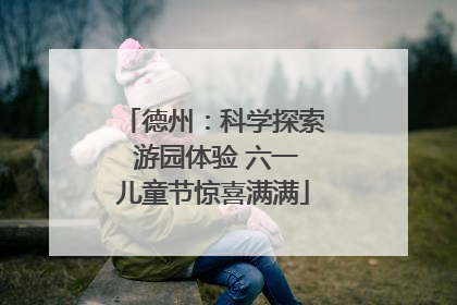 德州：科学探索 游园体验 六一儿童节惊喜满满