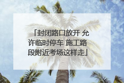 封闭路口放开 允许临时停车 施工路段附近考场这样走