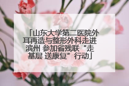 山东大学第二医院外耳再造与整形外科走进滨州 参加省残联“走基层 送康复”行动