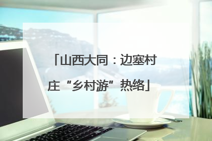 山西大同：边塞村庄“乡村游”热络
