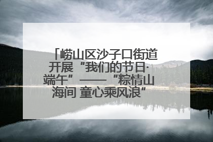 崂山区沙子口街道开展“我们的节日·端午”——“粽情山海间 童心乘风浪”文明实践活动