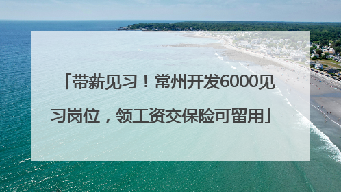 带薪见习！常州开发6000见习岗位，领工资交保险可留用