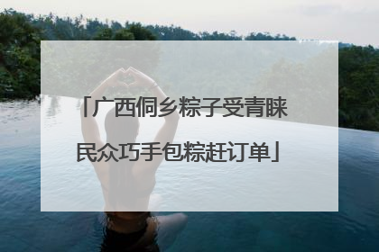广西侗乡粽子受青睐 民众巧手包粽赶订单