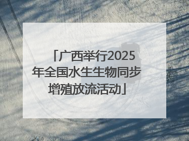 广西举行2025年全国水生生物同步增殖放流活动