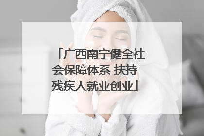 广西南宁健全社会保障体系 扶持残疾人就业创业