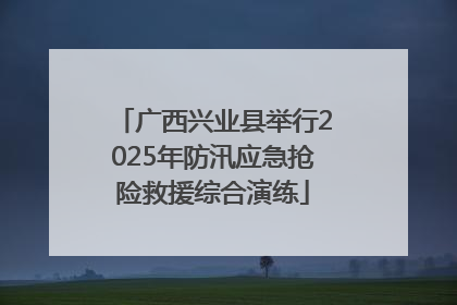 广西兴业县举行2025年防汛应急抢险救援综合演练