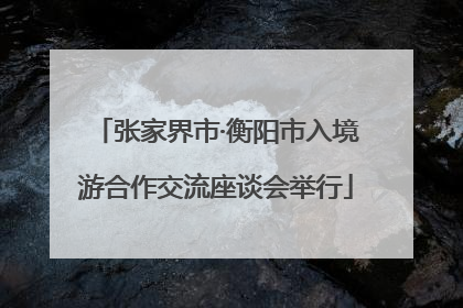 张家界市·衡阳市入境游合作交流座谈会举行