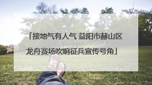 接地气有人气 益阳市赫山区龙舟赛场吹响征兵宣传号角
