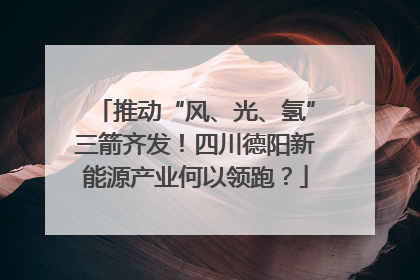 推动“风、光、氢”三箭齐发！四川德阳新能源产业何以领跑？