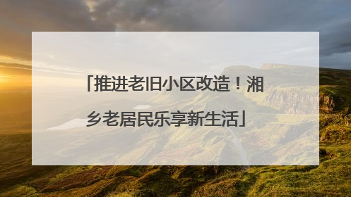 推进老旧小区改造！湘乡老居民乐享新生活