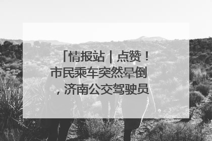情报站｜点赞！市民乘车突然晕倒，济南公交驾驶员和乘客热心相助