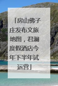 房山佛子庄发布文旅地图，君澜度假酒店今年下半年试运营
