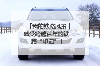 我的铁路风景︱感受跨越百年的铁路“印记”