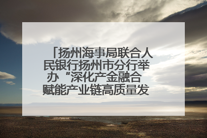 扬州海事局联合人民银行扬州市分行举办“深化产金融合 赋能产业链高质量发展”共建联学活动