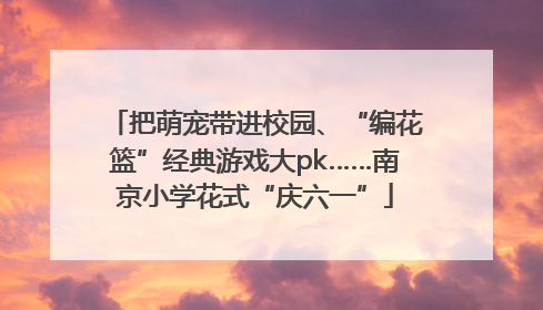 把萌宠带进校园、“编花篮”经典游戏大pk……南京小学花式“庆六一”