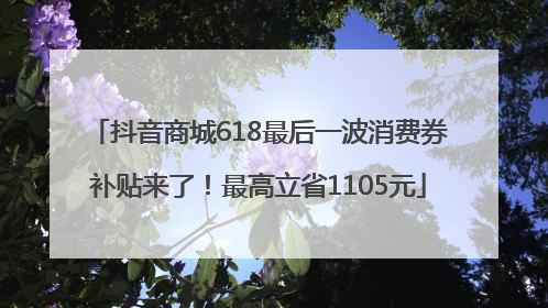 抖音商城618最后一波消费券补贴来了！最高立省1105元
