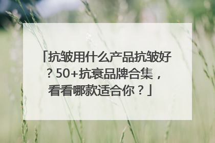 抗皱用什么产品抗皱好？50+抗衰品牌合集，看看哪款适合你？