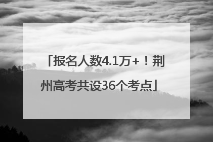 报名人数4.1万+！荆州高考共设36个考点