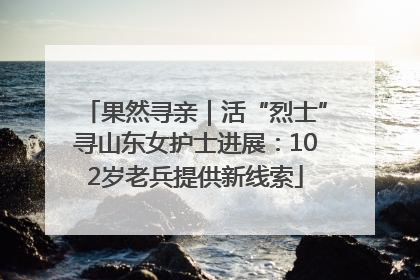 果然寻亲｜活“烈士”寻山东女护士进展：102岁老兵提供新线索