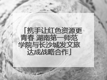携手让红色资源更青春 湖南第一师范学院与长沙城发文旅达成战略合作