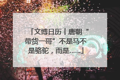 文博日历丨唐朝“带货一哥”不是马不是骆驼，而是……