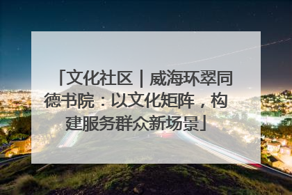 文化社区｜威海环翠同德书院：以文化矩阵，构建服务群众新场景