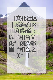 文化社区｜威海高区田和街道：以“和合文化”创造邻里“和合之美”