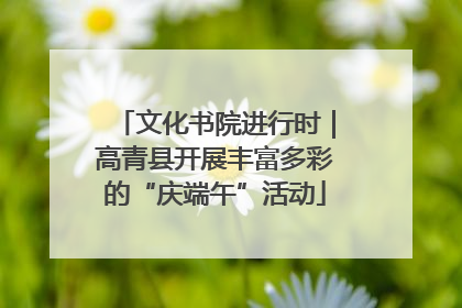 文化书院进行时｜高青县开展丰富多彩的“庆端午”活动