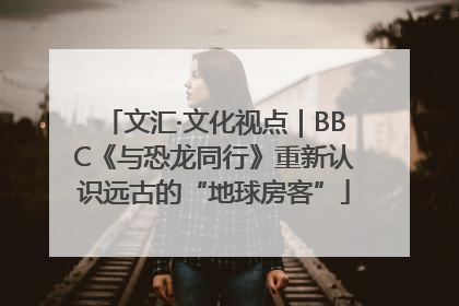 文汇·文化视点｜BBC《与恐龙同行》重新认识远古的“地球房客”