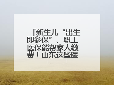 新生儿“出生即参保”、职工医保能帮家人缴费！山东这些医保新政太贴心