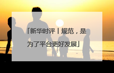 新华时评丨规范，是为了平台更好发展