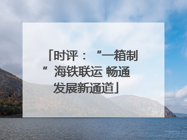 时评：“一箱制”海铁联运 畅通发展新通道
