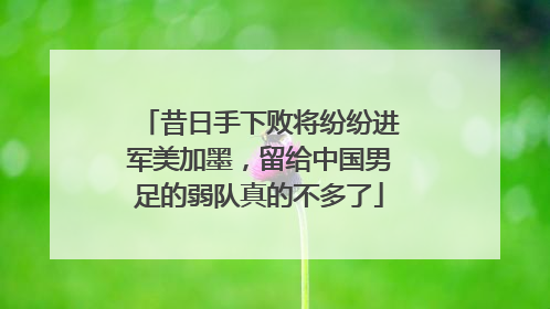 昔日手下败将纷纷进军美加墨，留给中国男足的弱队真的不多了