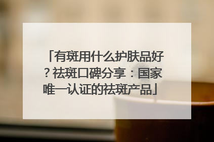 有斑用什么护肤品好？祛斑口碑分享：国家唯一认证的祛斑产品