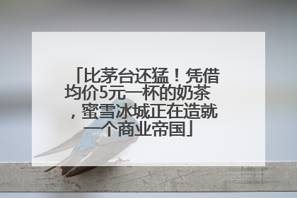 比茅台还猛！凭借均价5元一杯的奶茶，蜜雪冰城正在造就一个商业帝国