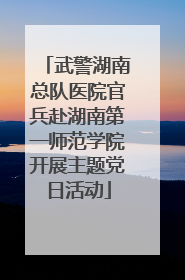 武警湖南总队医院官兵赴湖南第一师范学院开展主题党日活动