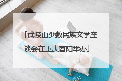 武陵山少数民族文学座谈会在重庆酉阳举办