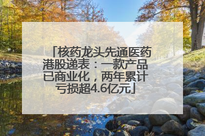 核药龙头先通医药港股递表：一款产品已商业化，两年累计亏损超4.6亿元