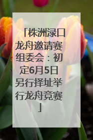 株洲渌口龙舟邀请赛组委会：初定6月5日另行择址举行龙舟竞赛