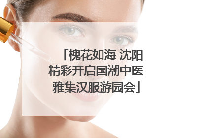 槐花如海 沈阳精彩开启国潮中医雅集汉服游园会
