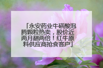 永安药业牛磺酸泡腾颗粒热卖，股价近两月翻两倍！红牛原料供应商抢食客户