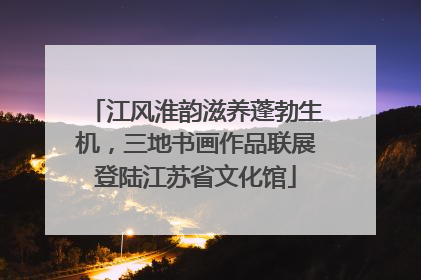 江风淮韵滋养蓬勃生机，三地书画作品联展登陆江苏省文化馆