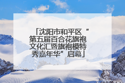 沈阳市和平区“第五届百合花旗袍文化汇暨旗袍模特秀嘉年华”启幕
