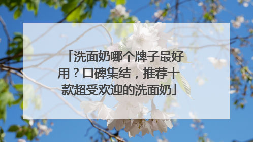洗面奶哪个牌子最好用？口碑集结，推荐十款超受欢迎的洗面奶